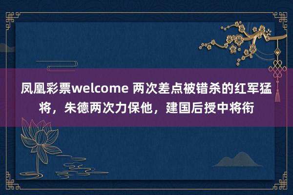 凤凰彩票welcome 两次差点被错杀的红军猛将，朱德两次力保他，建国后授中将衔