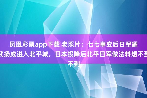 凤凰彩票app下载 老照片：七七事变后日军耀武扬威进入北平城，日本投降后北平日军做法料想不到