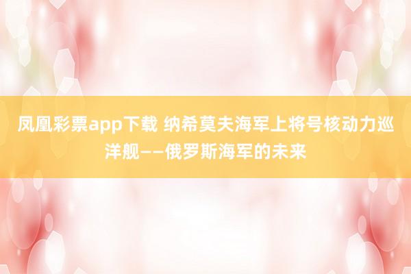 凤凰彩票app下载 纳希莫夫海军上将号核动力巡洋舰——俄罗斯海军的未来