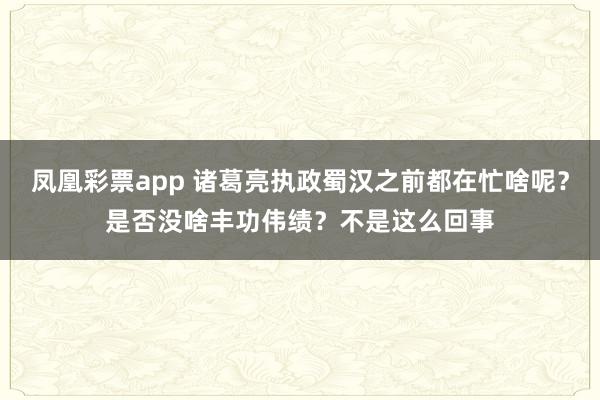 凤凰彩票app 诸葛亮执政蜀汉之前都在忙啥呢？是否没啥丰功伟绩？不是这么回事