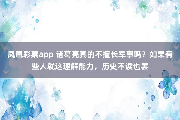 凤凰彩票app 诸葛亮真的不擅长军事吗？如果有些人就这理解能力，历史不读也罢