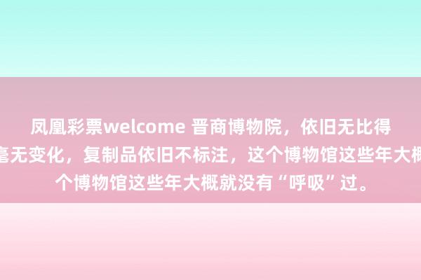 凤凰彩票welcome 晋商博物院，依旧无比得强，但近五年过去毫无变化，复制品依旧不标注，这个博物馆这些年大概就没有“呼吸”过。