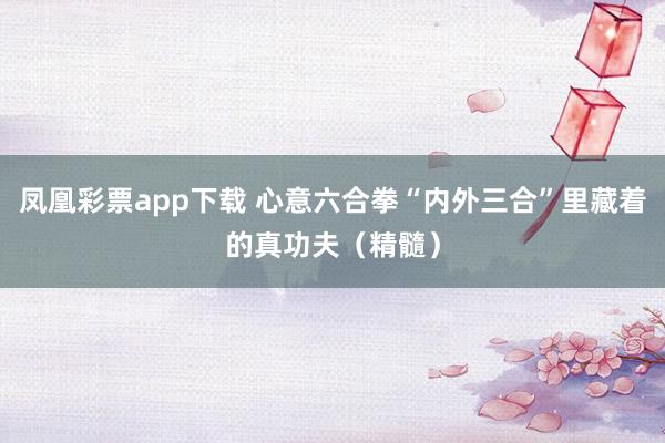 凤凰彩票app下载 心意六合拳“内外三合”里藏着的真功夫（精髓）