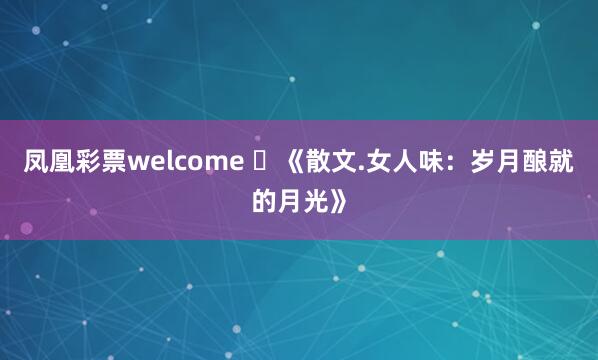 凤凰彩票welcome ​《散文.女人味：岁月酿就的月光》
