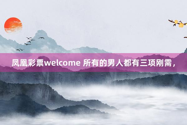 凤凰彩票welcome 所有的男人都有三项刚需，