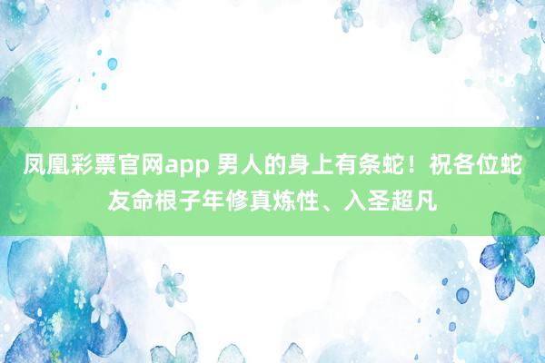 凤凰彩票官网app 男人的身上有条蛇！祝各位蛇友命根子年修真炼性、入圣超凡