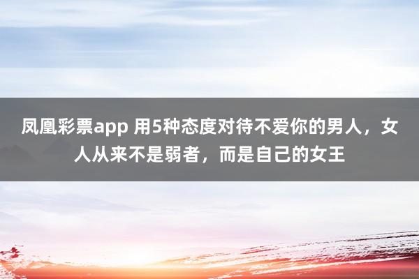 凤凰彩票app 用5种态度对待不爱你的男人，女人从来不是弱者，而是自己的女王