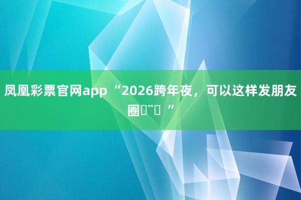 凤凰彩票官网app “2026跨年夜，可以这样发朋友圈ᵕ̈ᐝ”