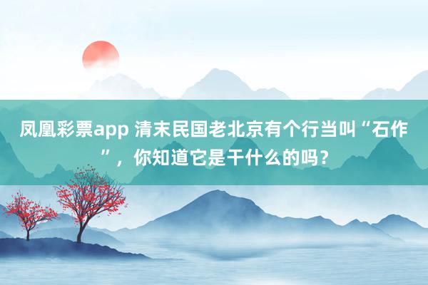 凤凰彩票app 清末民国老北京有个行当叫“石作”，你知道它是干什么的吗？