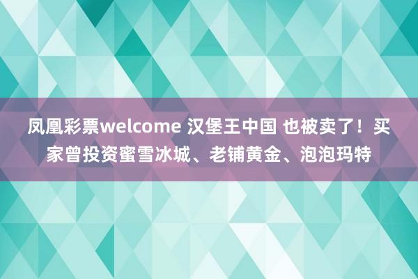 凤凰彩票welcome 汉堡王中国 也被卖了！买家曾投资蜜雪冰城、老铺黄金、泡泡玛特