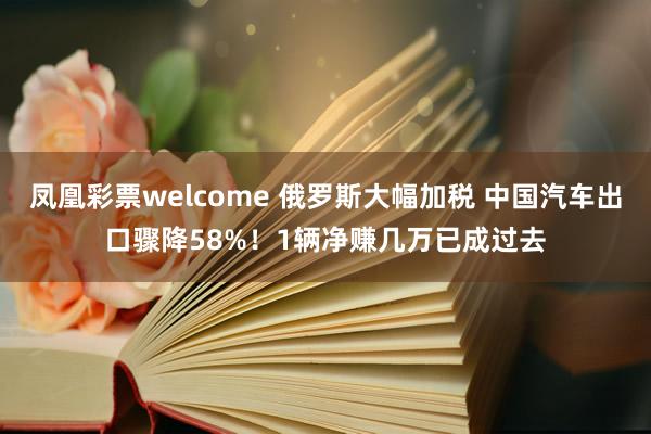 凤凰彩票welcome 俄罗斯大幅加税 中国汽车出口骤降58%！1辆净赚几万已成过去