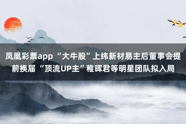 凤凰彩票app “大牛股”上纬新材易主后董事会提前换届 “顶流UP主”稚晖君等明星团队拟入局