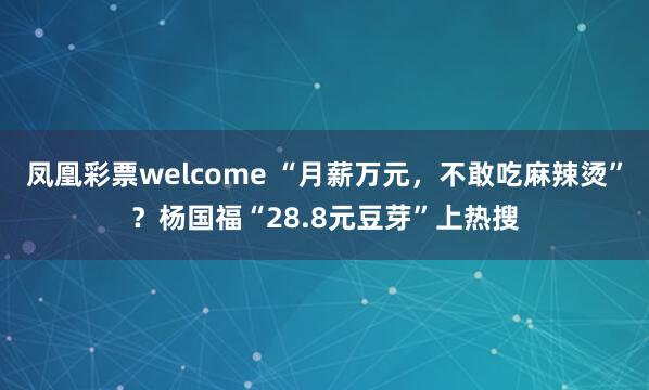 凤凰彩票welcome “月薪万元，不敢吃麻辣烫”？杨国福“28.8元豆芽”上热搜