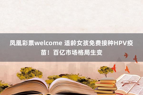 凤凰彩票welcome 适龄女孩免费接种HPV疫苗！百亿市场格局生变