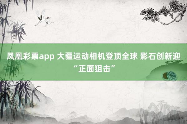 凤凰彩票app 大疆运动相机登顶全球 影石创新迎“正面狙击”