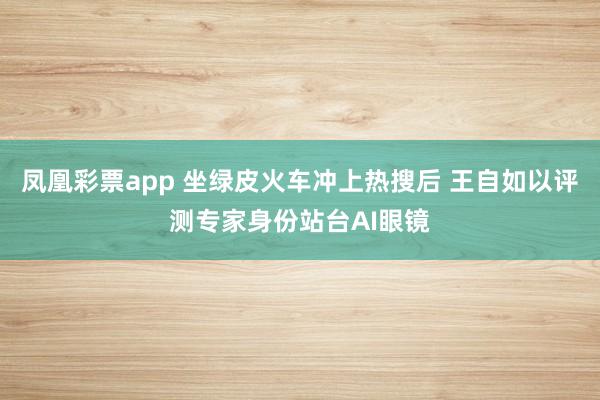 凤凰彩票app 坐绿皮火车冲上热搜后 王自如以评测专家身份站台AI眼镜
