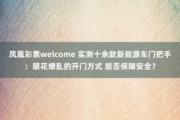 凤凰彩票welcome 实测十余款新能源车门把手：眼花缭乱的开门方式 能否保障安全？