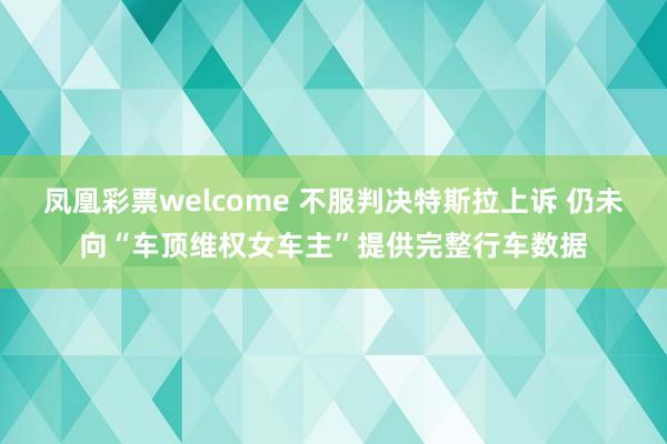 凤凰彩票welcome 不服判决特斯拉上诉 仍未向“车顶维权女车主”提供完整行车数据