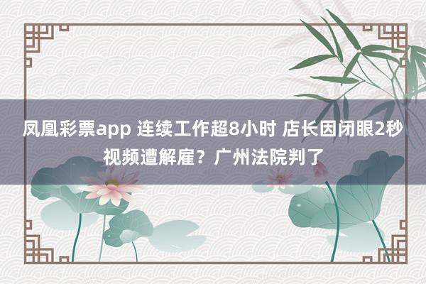 凤凰彩票app 连续工作超8小时 店长因闭眼2秒视频遭解雇？广州法院判了