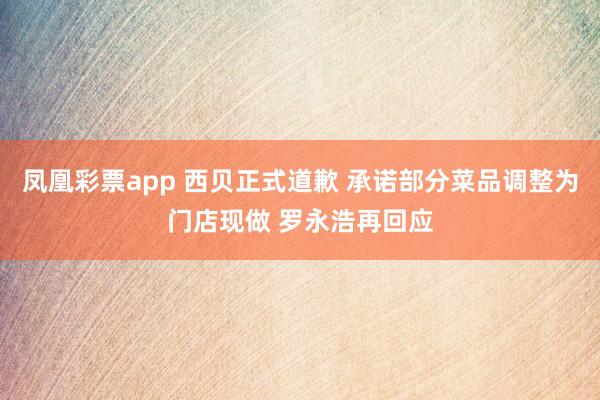 凤凰彩票app 西贝正式道歉 承诺部分菜品调整为门店现做 罗永浩再回应