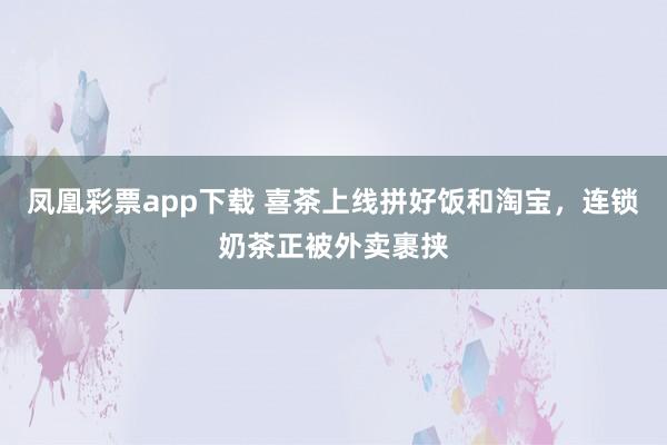 凤凰彩票app下载 喜茶上线拼好饭和淘宝，连锁奶茶正被外卖裹挟