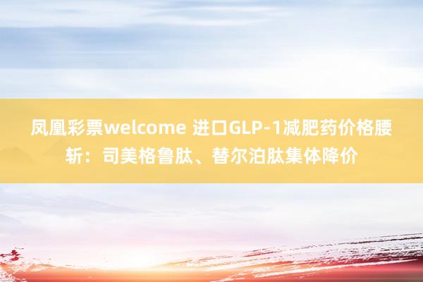 凤凰彩票welcome 进口GLP-1减肥药价格腰斩：司美格鲁肽、替尔泊肽集体降价