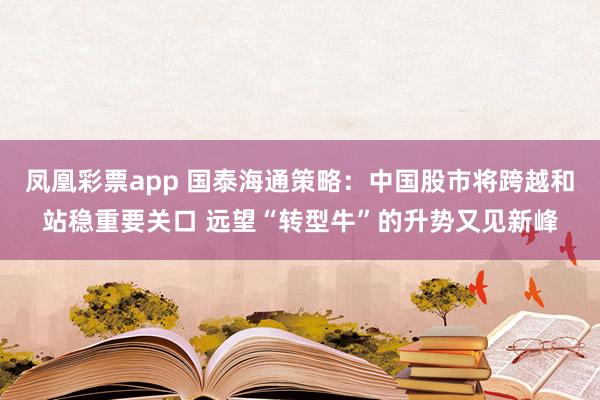 凤凰彩票app 国泰海通策略：中国股市将跨越和站稳重要关口 远望“转型牛”的升势又见新峰