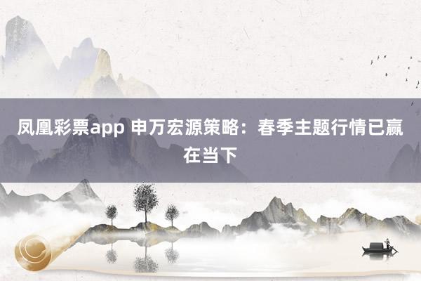 凤凰彩票app 申万宏源策略：春季主题行情已赢在当下