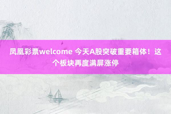 凤凰彩票welcome 今天A股突破重要箱体！这个板块再度满屏涨停