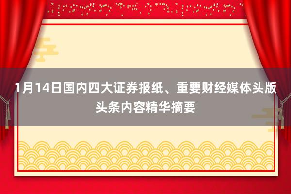 1月14日国内四大证券报纸、重要财经媒体头版头条内容精华摘要