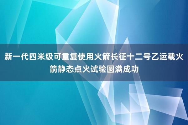 新一代四米级可重复使用火箭长征十二号乙运载火箭静态点火试验圆满成功