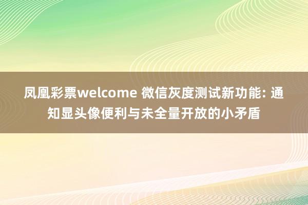 凤凰彩票welcome 微信灰度测试新功能: 通知显头像便利与未全量开放的小矛盾