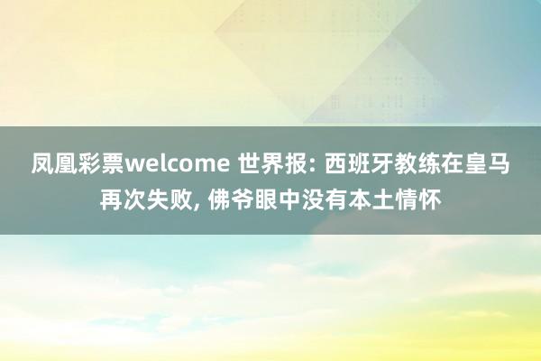 凤凰彩票welcome 世界报: 西班牙教练在皇马再次失败， 佛爷眼中没有本土情怀