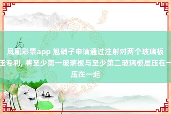 凤凰彩票app 旭硝子申请通过注射对两个玻璃板层压专利, 将至少第一玻璃板与至少第二玻璃板层压在一起