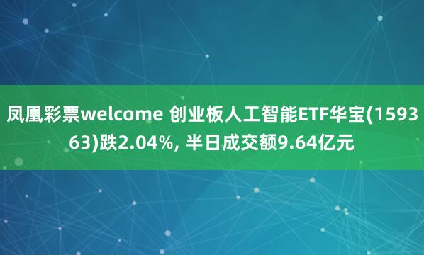 凤凰彩票welcome 创业板人工智能ETF华宝(159363)跌2.04%， 半日成交额9.64亿元