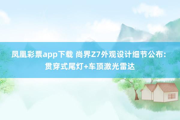 凤凰彩票app下载 尚界Z7外观设计细节公布: 贯穿式尾灯+车顶激光雷达
