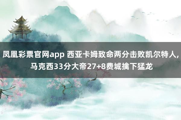 凤凰彩票官网app 西亚卡姆致命两分击败凯尔特人， 马克西33分大帝27+8费城擒下猛龙