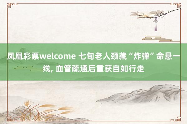 凤凰彩票welcome 七旬老人颈藏“炸弹”命悬一线， 血管疏通后重获自如行走