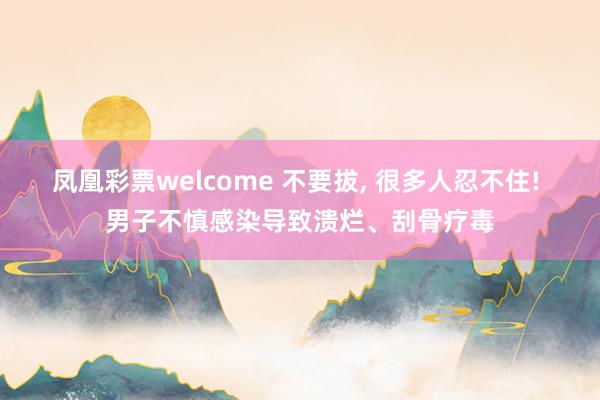 凤凰彩票welcome 不要拔， 很多人忍不住! 男子不慎感染导致溃烂、刮骨疗毒