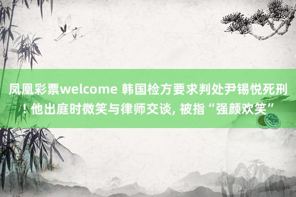 凤凰彩票welcome 韩国检方要求判处尹锡悦死刑! 他出庭时微笑与律师交谈， 被指“强颜欢笑”