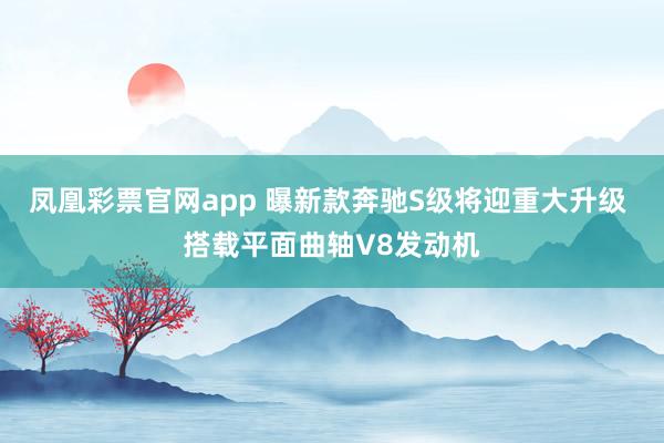 凤凰彩票官网app 曝新款奔驰S级将迎重大升级 搭载平面曲轴V8发动机