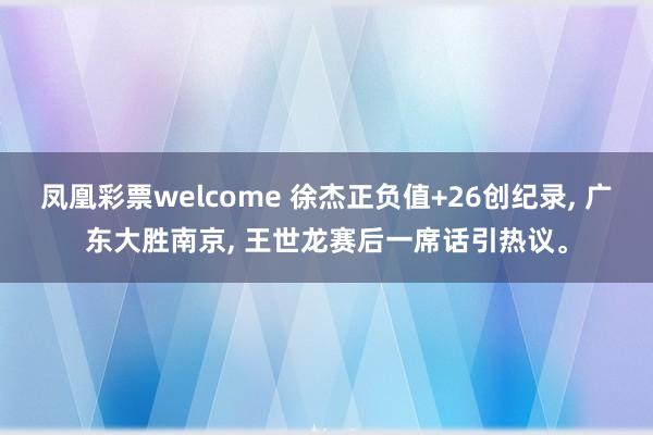 凤凰彩票welcome 徐杰正负值+26创纪录， 广东大胜南京， 王世龙赛后一席话引热议。