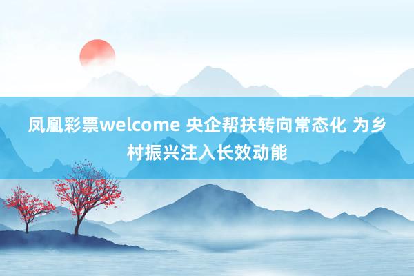 凤凰彩票welcome 央企帮扶转向常态化 为乡村振兴注入长效动能