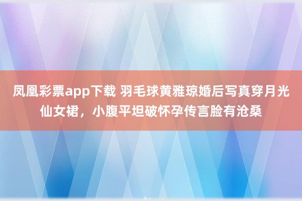 凤凰彩票app下载 羽毛球黄雅琼婚后写真穿月光仙女裙，小腹平坦破怀孕传言脸有沧桑