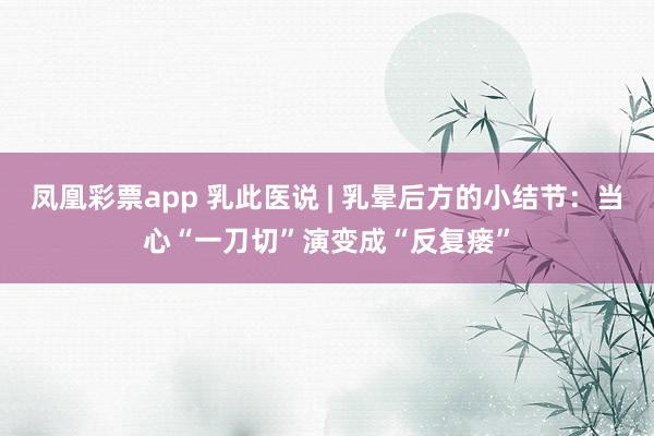 凤凰彩票app 乳此医说 | 乳晕后方的小结节：当心“一刀切”演变成“反复瘘”