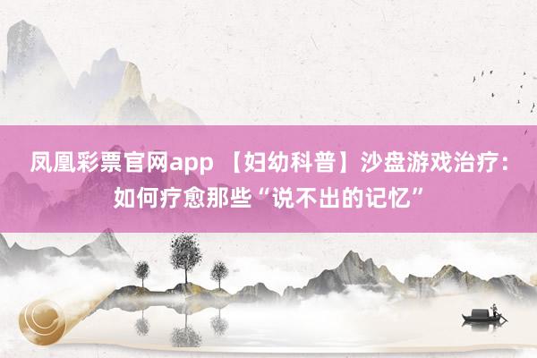 凤凰彩票官网app 【妇幼科普】沙盘游戏治疗：如何疗愈那些“说不出的记忆”