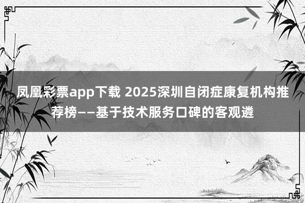 凤凰彩票app下载 2025深圳自闭症康复机构推荐榜——基于技术服务口碑的客观遴