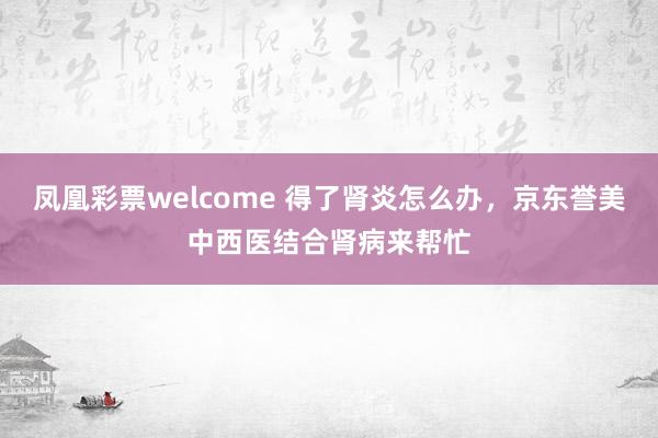 凤凰彩票welcome 得了肾炎怎么办，京东誉美中西医结合肾病来帮忙
