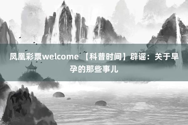 凤凰彩票welcome 【科普时间】辟谣：关于早孕的那些事儿