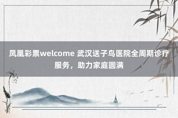 凤凰彩票welcome 武汉送子鸟医院全周期诊疗服务，助力家庭圆满